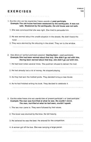 STANLEY
E X E R C I S E S 103
1. Escribe otra vez las siguientes frases usando el past participle.
Example: The old house had been weakened by the earthquake. It was not
safe. Weakened by the earthquake, the old house was not safe.
1. She was convinced that she was right. She tried to persuade him.
2. He was warned about the unsafe situation in the streets. He didn't leave the
hotel
3. They were alarmed by the shouting in the street. They ran to the window.
2. Usa ahora el 'perfect participle passive' (having been + past participle).
Example: She had been warned about that boy. She didn't go out with him.
Having been warned about that boy, she didn't go out with him.
1. He had been bitten several times. The postman refused to deliver the mail.
2. He had already lost a lot of money. He stopped playing.
3. As they had won the football pools. They decided to buy a new house.
4. As he had finished writing his book. They decided to celebrate it.
3. Escribe estas frases otra vez usando bien el 'present participle' o el 'past participle.
Example: The man was horrified at what he saw. He couldn't move.
The man, horrified at what he had seen, couldn't speak.
1. The two men came in. They were followed by their wives.
2. The boxer was stunned by the blow. He fell heavily.
3. He believed he was the best. He entered for the competition.
4. A woman got off the bus. She was carrying a large parcel.
 