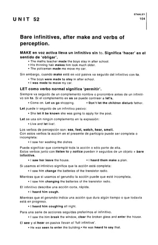 STANLEY
U N I T 52 104
Bare infinitives, after make and verbs of
perception.
MAKE en voz activa Neva un infinitive sin to. Significa 'hacer' en el
sentido de 'obligar'.
• The maths teacher made the boys stay in after school.
• His thinning hair makes him look much older.
• The policeman made me move my car.
Sin embargo, cuando make esta en voz pasiva va seguido del infinitive con to.
• The boys were made to stay in after school.
• I was made to move my car.
LET como verbo normal signified 'permitir'.
Siempre va seguido de un complemento nombre o pronombre antes de un infiniti-
vo sin to. Si el complemento es us se puede contraer a let's.
• Come on. Let us go shopping. • Don't let the children disturbfather.
Let puede ir seguido de un infinitive pasivo:
• She let it be known she was going to apply for the post.
Let se usa sin ningun complemento en la expresion:
• Live and let live!.
Los verbos de percepcion son: see, feel, watch, hear, smell.
Con estos verbos la accion en el presente de participio puede ser completa o
incompleta:
• I saw her washing the dishes
Puede significar que contemple toda la accion o solo parte de ella.
Estos verbos junto con listen to y notice pueden ir seguidos de un objeto + bare
infinitive.
• I saw her leave the house. • I heard them make a plan.
Si usamos el infinitive significa que la accion esta completa:
• I saw him change the batteries of the transistor radio.
Mientras que si usamos el gerundio la accion puede que este incompleta.
• I saw him changing the batteries of the transistor radio.
El infinitivo describe una accion corta, rapida.
• I heard him cough.
Mientras que el gerundio indica una accion que dura algun tiempo o que todavi'a
esta en progreso.
• I heard him coughing all night.
Para una serie de acciones seguidas preferimos el infinitivo.
• I saw the him break the window, clear the broken glass and enter the house.
El see y el hear en pasiva llevan el 'full infinitive'.
• He was seen to enter the building.* He was heard to say that.
 