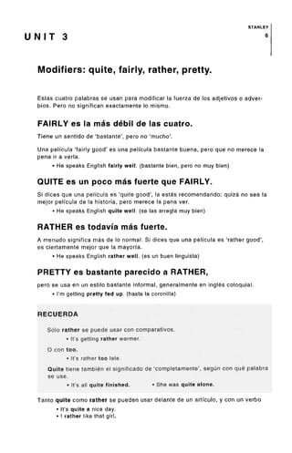 STANLEY
U N I T 3
Modifiers: quite, fairly, rather, pretty.
Estas cuatro palabras se usan para modificar la fuerza de los adjetivos o adver-
bios. Pero no significan exactamente lo mismo.
FAIRLY es la mas debil de las cuatro.
Tiene un sentido de 'bastante', pero no 'mucho'.
Una peli'cula 'fairly good' es una peli'cula bastante buena, pero que no merece la
pena ir a verla.
• He speaks English fairly well, (bastante bien, pero no muy bien)
QUITE es un poco mas fuerte que FAIRLY.
Si dices que una peli'cula es 'quite good', la estas recomendando; quiza no sea la
mejor pelfcula de la historia, pero merece la pena ver.
• He speaks English quite well, (se las arregla muy bien)
RATHER es todavi'a mas fuerte.
A menudo significa mas de lo normal. Si dices que una peli'cula es 'rather good',
es ciertamente mejor que la mayorfa.
• He speaks English rather well, (es un buen linguista)
PRETTY es bastante parecido a RATHER,
pero se usa en un estilo bastante informal, generalmente en ingles coloquial.
• I'm getting pretty fed up. (hasta la coronilla)
RECUERDA
Solo rather se puede usar con comparatives.
• It's getting rather warmer.
O con too.
• It's rather too late.
Quite tiene tambien el significado de 'completamente', segun con que palabra
se use.
• It'sall quite finished. • She was quite alone.
Tanto quite como rather se pueden usar delante de un artfculo, y con un verbo
• It'squite a nice day.
• I rather like that girl.
6
 