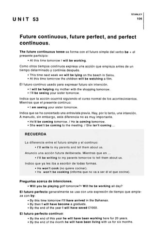 STANLEY
U N I T 53 106
Future continuous, future perfect, and perfect
continuous.
The future continuous tense se forma con el future simple del verbo be + el
presente participio:
• At this time tomorrow I will beworking.
Como otros tiempos continues expresa una accion que empieza antes de un
tiempo determinado y continua despues.
• This time next week we will be lying on the beach in Salou.
• At this time tomorrow the children will be watching a film.
El futuro continue usado para expresar futuro sin intencion.
• I will be helping my mother with the shoppingtomorrow.
• I'll be seeing your sister tomorrow.
Indica que la accion ocurrira siguiendo el curso normal de los acontecimientos.
Mientras que el presente continuo:
• I am seeing your sistertomorrow.
Indica que se ha concertado una entrevista previa. Hay, por lo tanto, una intencion.
A menudo, sin embargo, esta diferencia no es muy importante.
• He'll be coming tomorrow. / He is coming tomorrow.
• She won't be coming to the meeting. / She isn't coming ...
RECUERDA
La diferencia entre el futuro simple y el continuo:
• I'll write to my parents and tell them about us.
Anuncio una accion futura deliberada. Mientras que en ...
• I'll be writing to my parents tomorrow to tell them about us.
Indico que ya les iba a escribir de todas formas.
• He won't cook (no quiere cocinar).
• He won't be cooking (informa que no va a ser el el que cocine).
Preguntas acerca de intenciones.
• Will you be playing golf tomorrow?* Will he be working all day?
El futuro perfecto generalmente se usa con una expresion de tiempo que empie-
za con by:
• By this time tomorrow I'll have arrived in the Bahamas.
• By then I will have become a graduate.
• By the end of the year I will have saved£1000.
El futuro perfecto continuo:
• By the end of this year he will have been working here for 20 years.
• By the end of the month he will have been living with us for six months.
 