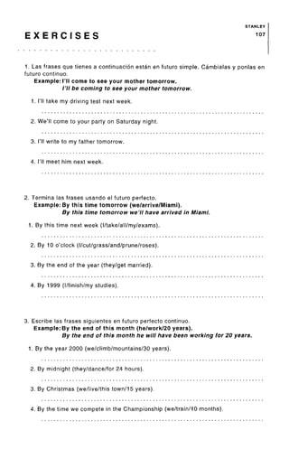 STANLEY
E X E R C I S E S 107
1. Las frases que tienes a continuation estan en future simple. Cambialas y ponlas en
futuro continuo.
Example: I'll come to see your mother tomorrow.
/'// be coming to see your mother tomorrow.
1. I'll take my driving test next week.
2. We'll come to your party on Saturday night.
3. I'll write to my father tomorrow.
4. I'll meet him next week.
2. Termina las frases usando el futuro perfecto.
Example: By this time tomorrow (we/arrive/Miami).
By this time tomorrow we'll have arrived in Miami.
1. By this time next week (I/take/all/my/exams).
2. By 10 o'clock (l/cut/grass/and/prune/roses).
3. By the end of the year (they/get married).
4. By 1999 (I/finish/my studies).
3. Escribe las frases siguientes en futuro perfecto continuo.
Example: By the end of this month (he/work/20 years).
By the end of this month he will have been working for 20 years.
1. By the year 2000 (we/climb/mountains/30 years).
2. By midnight (they/dance/for 24 hours).
3. By Christmas (we/live/this town/15 years).
4. By the time we compete in the Championship (we/train/10 months).
 