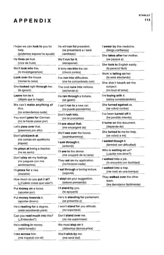 A P P E N D I X
STANLEY
113
hope we can look to you for
help.
He will run for president,
(se presentara a / sera
swear by this medicine,
(tengo confianza)
(podemos esperar tu ayuda)
He lives on fruit,
(vive de fruta)
We'll look into this,
(lo investigaremos)
Look over the house,
(revisa la casa)
candidato)
We'll run for it.
(escaparse)
A lorry ran into the car.
(chocb contra)
I've run into difficulties,
(me he concontrado con)
She takes after her mother
(se parece a)
She took to English easily
(le parecio facil)
Work is telling on her.
(le esta afectando)
She didn't touch on the
She looked right through her.
(la ignore)
The cost runs into millions,
(asciende a)
subject.
(no toco el tema)
Leave him to it.
(dejale que lo haga)
He ran through a fortune,
(se gasto)
I'm toying with it.
(estoy considerandolo)
We can't make anything of
this,
(no entendemos nada)
You won't pass for German,
(no te haras pasar por)
Let's pass over that,
(pasemos por alto)
Don't pick/peck at.
(no comas sin apetito/no
piques)
He plays at being a teacher,
(no es serio)
f
I can't run to a new car.
(no puedo permitirme)
Don't rush into.
(no te precipites)
I'll see about that.
(me encargare de)
We'll see over the house,
(examinaremos)
I saw through it.
(entendi)
I'll see to the dinner,
(me ocupare de la cena)
She turned against us.
(se volvio contra)
I've been turned off it.
(he perdido interes)
It turns on this document,
(depende de)
She turned to me for help,
(se volvio a mi)
I waded though it.
(termine con dificultad)
Who is waiting on us?
(^quien nos sirve?)
(no juegues con mis
sentimientos)
I'll press for a rise,
(insistire)
How much do you put it at?
(<j,Cuanto crees que vale?)
Put money on a horse,
(apostar por)
Put money towards it.
(aportardinero)
He's reading for a degree,
(esta estudiando para)
They sat on my application,
(no hicieron nada)
I sat through a boring lecture,
(soporte)
I slept on your suggestion,
(estuve pensando)
I'll stand by you.
(te apoyare)
He's is standing for parliament,
(se presentaa)
I won't stand for you attitude,
(no soportare)
I walked into ajob.
(lo encontre con facilidad)
I walked into a trap.
(me metf en una trampa)
They walked over the other
team,
(les derrotaron facilmente)
Can you read much into this?
(i,Entiendes?)
Don't stand over me.
(no me supervises)
He's rolling in money,
(estaforrado)
I ran across him.
(me tropece con el)
We must step on it.
(debemos darnos prisa)
She'll stick by me.
(me sera leal)
Don't play on my feeling
 