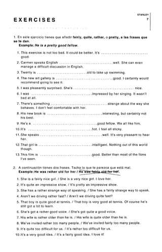 STANLEY
E X E R C I S E S 7
1. En este ejercicio tienes que anadir fairly, quite, rather, o pretty, a las frases que
se te dan.
Example: He is a pretty good fellow.
1. This exercise is not too bad. It could be better. It's ...........................
good.
2. Carmen speaks English ............................... well. She can even
manage a difficult discussion in English.
3. Twenty is ............................. old to take up swimming.
4. The new art gallery is ................................. good. I certainly would
recommend going to see it.
5. I was pleasantly surprised. She's ................................... nice.
6. I was ................................... impressed by her singing. It wasn't
bad at all.
7. There's something ................................. strange about the way she
behaves. I don't feel comfortable with her.
8. His new book is ................................ interesting, but certainly not
his best.
9. He's a ..................................... good fellow. We all like him.
10.It's ..................................... hot. I feel all sticky.
1 1 .She speaks .................................... well. It's very pleasant to hear
her.
12.That girl is ............................... intelligent. Nothing out of this world
though.
13.This film is .............................. good. Better than most of the films
I've seen.
2. A continuacion tienes dos frases. Tacha la que te parezca que esta mal.
Example: He was rather old for her /
1. She is a fairly nice girl. / She is a very nice girl. I love her.
2. It's quite an impressive show. / It's pretty an impressive show.
3. She has a rather strange way of speaking. / She has a fairly strange way to speak.
4. Aren't we driving rather fast? / Aren't we driving quite fast?
5. That boy is quite good at tennis. / That boy is very good at tennis. Of course he's
still got a lot to learn.
6. She's got a rather good voice. / She's got quite a good voice.
7. His wife is rather older than he is. / His wife is quite older than he is.
8. We've invited rather too many people. / We've invited fairly too many people.
9. It's quite too difficult for us. / It's rather too difficult for us.
10.It's a very good idea. / It's a fairly good idea. I love it!
 