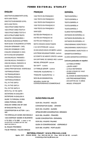 FONDO E D I T O R I A L STANLEY
ENGLISH
3000TESTS ELEMENTARY LEVEL
KEYS 3000 TESTS
2000TESTS ADVANCED LEVEL
KEYS 2000 TESTS
1500 STRUCTURED TESTS I
1500 STRUCTURED TESTS I!
1500 STRUCTURED TESTS III
KEYS STRUCTURED TESTS
DIDACTIC CROSSWORDS I
BILINGUAL BUSINESS LETTERS
NEW GUIDE TO BUSINESS LETTERS
ENGLISH GRAMMAR I(N/E)
ENGLISH GRAMMAR II (N/E)
ENGLISH GRAMMAR III (N/E)
KEYS ENGLISH GRAMMAR
2000 BILINGUAL PHRASES I
2000 BILINGUAL PHRASES II
2000 BILINGUAL PHRASES III
GUIDE OF PREPOSITIONS
USING PREPOSITIONS - EXERCISES
159TRANSLATIONSI
159TRANSLATIONS II
159 TRANSLATIONS III
159TRANSLATIONSIV
FILL IN THE GAPS I
FILL IN THE GAPS II
FILL IN THE GAPS III
KEYS FILL IN THE GAPS
DICTATIONS IN ENGLISH I
DICTATIONS IN ENGLISH II
GUIDE TO PHRASAL VERBS
USING PHRASAL VERBS
ENGLISH VERBS ONE BY ONE
MY ENGLISH TELLTALE
CONVERSATION IN ACTION - Let's
talk!
THE IRREGULAR VERBS AND MODALS
1000 EVERYDAY IDIOMS IN BUSINESS
A TO ZED, A TO ZEE • A GUIDE TO THE
DIFFERENCES BETWEEN BRITISH AND
AMERICAN ENGLISH
EL INGLES PROHIBIDO
FALSE FRIENDS • FALSOS AMIGOS
FRANQAIS
1000 TESTS EN FRANQAIS I
1000 TESTS EN FRANQAIS II
1000 TESTS EN FRANQAIS III
1000 TESTS EN FRANQAISIV
1000 TESTS EN FRANQAIS V
5000 CLES
DICTES EN FRANQAIS I-A
DICTES EN FRANQAIS I-B
DICTES EN FRANQAIS I-C
MOTS CROISES DIDACTIQUES
L'lLE MYSTERIEUSE -Lecture
20.000 LIEUES SOUS LES MERS -Lecture
LESTROIS MOUSQUETAIRES - Lecture
LE COMPTE DE MONTE CRISTO -Lecture
UN CAPITAINE DE QUINZE ANS -Lecture
MICHEL STROGOFF -Lecture
QUI SAIT? -Lecture
LA FAMILLE LENOIR -Lecture
TRADUIRE AUJOURD'HUI 1
TRADUIRE AUJOURD'HUI 2
MON BILANGRAMMATICAL
NOUVEAU GUIDE DE
CORRESPONDANCE COMMERCIALE
ESPANOL
TESTS ESPANOLI
TESTS ESPANOL II
TESTS ESPANOL III
TESTS ESPANOLIV
TESTSESPANOLV
CLAVES TESTS ESPANOL
DICTADOS EN ESPANOL I-A
DICTADOS EN ESPANOL I-B
DICTADOS EN ESPANOL I-C
CRUCIGRAMAS DIDACTICOS I
CRUCIGRAMAS DIDACTICOS II
CRUCIGRAMAS DIDACTICOS III
GRAMATICAESPANOLA
CLAVES GRAMATICA ESPANOLA
Lecturas graduadas en espanol:
• LA FAMILIA PEREZ
• 6QUIEN SABE?
•LAISLAMISTERIOSA
• 20.000 LEGUAS DE VIAJE
SUBMARINO
• EL CONDE DE MONTECRISTO
• LOS TRES MOSQUETEROS
• UN CAPITAN DE 15 ANOS
•MIGUEL STROGOFF
GUIAS PARA VIAJAR
GUI'A DEL VIAJERO - INGLES
CONVERSATION GUIDE - SPANISH
GUI'A DEL VIAJERO - ALEMAN
SPRACHFURER KONVERSATION -SPANISCH
GUI'A DEL VIAJERO - FRANCES
GUIDE CONVERSATION - ESPAGNOL
GUI'A DEL VIAJERO ITALIANO
GUIDA Dl CONVERSAZIONE - ESPAGNOLO
GUI'A DEL VIAJERO - PORTUGUES
EDITORIALSTANLEY-WWW.MbroSS.com
Apdo. 207 • 20300 IRUN • Tel. 943 64 04 12 • Fax. 943 64 38 63 • e-mail:
rrossetg.stanley@nexo.es
 