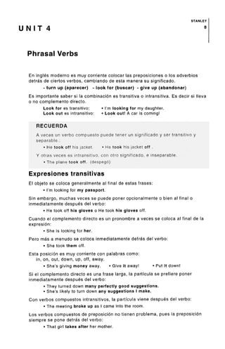 STANLEY
U N I T 4 8
Phrasal Verbs
En ingles moderno es muy corriente colocar las preposiciones o los adverbios
detras de ciertos verbos, cambiando de esta manera su significado.
• turn up (aparecer) - look for (buscar) - give up (abandonar)
Es importante saber si la combinacion es transitiva o intransitiva. Es decir si Neva
o no complemento directo.
Look for es transitive: • I'm looking for my daughter.
Look out es intransitive: • Look out! A car is coming!
RECUERDA
A veces un verbo compuesto puede tener un significado y ser transitive y
separable.:
• He took off his jacket. • He took his jacket off.
Y otras veces es intransitive, con otro significado, e inseparable.
• The plane took off, (despeg6)
Expresiones transitivas
El objeto se coloca generalmente al final de estas frases:
• I'm looking for my passport.
Sin embargo, muchas veces se puede poner opcionalmente o bien al final o
inmediatamente despues del verbo:
• He took off his gloves o He took his gloves off.
Cuando el complemento directo es un pronombre a veces se coloca al final de la
expresion:
• She is looking for her.
Pero mas a menudo se coloca inmediatamente detras del verbo:
• She took them off.
Esta posicion es muy corriente con palabras como:
in, on, out, down, up, off, away.
• She's giving money away. • Give it away! • Put it down!
Si el complemento directo es una frase larga, la particula se prefiere poner
inmediatamente despues del verbo:
• They turned down many perfectly good suggestions.
• She's likely to turn down any suggestions I make.
Con verbos compuestos intransitivos, la particula viene despues del verbo:
• The meeting broke up as I came into the room.
Los verbos compuestos de preposicion no tienen problema, pues la preposicion
siempre se pone detras del verbo:
• That girl takes after her mother.
 