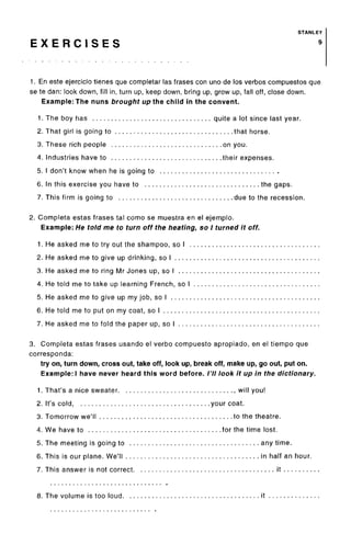 STANLEY
E X E R C I S E S 9
1. En este ejercicio tienes que completar las frases con uno de los verbos compuestos que
se te dan: look down, fill in, turn up, keep down, bring up, grow up, fall off, close down.
Example: The nuns brought up the child in the convent.
1. The boy has quite a lot since last year.
2. That girl is going to that horse.
3. These rich people on you.
4. Industries have to their expenses.
5. I don't know when he is going to
6. In this exercise you have to the gaps.
7. This firm is going to due to the recession.
2. Completa estas frases tal como se muestra en el ejemplo.
Example: He told me to turn off the heating, so I turned it off.
1. He asked me to try out the shampoo, so I
2. He asked me to give up drinking, so I
3. He asked me to ring Mr Jones up, so I
4. He told me to take up learning French, so I
5. He asked me to give up my job, so I
6. He told me to put on my coat, so I
7. He asked me to fold the paper up, so I
3. Completa estas frases usando el verbo compuesto apropiado, en el tiempo que
corresponda:
try on, turn down, cross out, take off, look up, break off, make up, go out, put on.
Example: I have never heard this word before. /'// look it up in the dictionary.
1. That's a nice sweater , will you!
2. It's cold, your coat.
3. Tomorrow we'll to the theatre.
4. We have to for the time lost.
5. The meeting is going to any time.
6. This is our plane. We'll in half an hour.
7. This answer is not correct it
8. The volume is too loud it
 