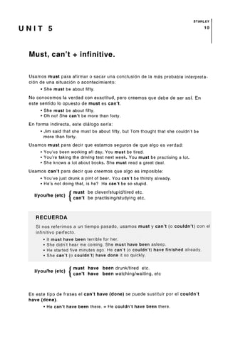 STANLEY
U N I T 5
Must, can't + infinitive.
Usamos must para afirmar o sacar una conclusion de la mas probable interpreta-
cion de una situacion o acontecimiento:
• She must be about fifty.
No conocemos la verdad con exactitud, pero creemos que debe de ser asf. En
este sentido !o opuesto de must es can't.
• She must be about fifty.
• Oh no! She can't be more than forty.
En forma indirecta, este dialogo seria:
• Jim said that she must be about fifty, but Tom thought that she couldn't be
more than forty.
Usamos must para decir que estamos seguros de que algo es verdad:
• You've been working all day. You must be tired.
• You're taking the driving test next week. You must be practising a lot.
• She knows a lot about books. She must read a great deal.
Usamos can't para decir que creemos que algo es imposible:
• You've just drunk a pint of beer. You can't be thirsty already.
• He's not doing that, is he? He can't be so stupid.
r must be clever/stupid/tiredetc.
I/you/he (etc) J cgn,t be practjsing/studyjng etc.
RECUERDA
Si nos referimos a un tiempo pasado, usamos must y can't (o couldn't) con el
infinitive perfecto.
• It must have been terrible for her.
• She didn't hear me coming. She must have been asleep.
• He started five minutes ago. He can't (o couldn't) have finished already.
• She can't (o couldn't) have done it so quickly.
I/you/he (etc) J
must have been drunk/tired etc.
can't have been watching/waiting, etc
En este tipo de frases el can't have (done) se puede sustituir por el couldn't
have (done).
• He can't have been there. = He couldn't have been there.
10
 