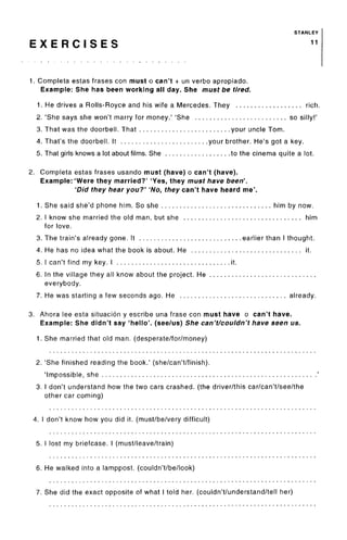 STANLEY
E X E R C I S E S 1 1
1. Completa estas frases con must o can't + un verbo apropiado.
Example: She has been working all day. She must be tired.
1. He drives a Rolls-Royce and his wife a Mercedes. They rich.
2. 'She says she won't marry for money.' 'She so silly!'
3. That was the doorbell. That your uncle Tom.
4. That's the doorbell. It your brother. He's got a key.
5. That girls knows a lot about films. She to the cinema quite a lot.
2. Completa estas frases usando must (have) o can't (have).
Example: 'Were they married?' 'Yes, they must have been'.
'Did they hear you?' 'No, they can't have heard me'.
1. She said she'd phone him. So she him by now.
2. I know she married the old man, but she him
for love.
3. The train's already gone. It earlier than I thought.
4. He has no idea what the book is about. He it.
5. I can't find my key. I it.
6. In the village they all know about the project. He
everybody.
7. He was starting a few seconds ago. He already.
3. Ahora lee esta situacion y escribe una frase con must have o can't have.
Example: She didn't say 'hello', (see/us) She can't/couldn't have seen us.
1. She married that old man. (desperate/for/money)
2. 'She finished reading the book.' (she/can't/finish).
'Impossible, she '
3. I don't understand how the two cars crashed, (the driver/this car/can't/see/the
other car coming)
4. I don't know how you did it. (must/be/very difficult)
5. I lost my briefcase. I(must/leave/train)
6. He walked into a lamppost, (couldn't/be/look)
7. She did the exact opposite of what I told her. (couldn't/understand/tell her)
 