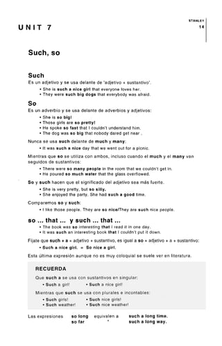STANLEY
U NIT 7 n
Such, so
Such
Es un adjetivo y se usa delante de 'adjetivo + sustantivo'.
• She is such a nice girl that everyone loves her.
• They were such big dogs that everybody was afraid.
So
Es un adverbio y se usa delante de adverbios y adjetivos:
• She is so big!
• Those girls are so pretty!
• He spoke so fast that I couldn't understand him.
• The dog was so big that nobody dared get near .
Nunca se usa such delante de much y many:
• It was such a nice day that we went out for a picnic.
Mientras que so se utiliza con ambos, incluso cuando el much y el many van
seguidos de sustantivos:
• There were so many people in the room that we couldn't get in.
• He poured so much water that the glassoverflowed.
So y such hacen que el significado del adjetivo sea mas fuerte.
• She is very pretty, but so silly.
• She enjoyed the party. She had such a good time.
Comparemos so y such:
• I like those people. They are so nice/They are such nice people.
so ... that ... y such ... that ...
• The book was so interesting that I read it in one day.
• It was such an interesting book that I couldn't put it down.
Fijate que such + a + adjetivo + sustantivo, es igual a so + adjetivo + a + sustantivo:
• Such a nice girl. = So nice a girl.
Esta ultima expresion aunque no es muy coloquial se suele ver en literatura.
RECUERDA
Que such a se usa con sustantivos en singular:
• Such a girl! • Such a nice girl!
Mientras que such se usa con plurales e incontables:
• Such girls! • Such nice girls!
• Such weather! • Such nice weather!
Las expresiones so long equivalen a such a long time.
so far " such a long way.
 