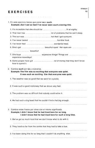 STANLEY
E X E R C I S E S 1 5
1. En este ejercicio tienes que poner so o such.
Example: Don't eat so fast! I've never seen such a boring film.
1. It's incredible that she should be fit at eighty.
2. That man has lot of problems that he can't sleep.
3. The sun was hot that I got sunburnt.
4. I've never tasted horrible food.
5. I've never had wonderful meal.
6. She's got beautiful eyes! Her eyes are
beautiful!
7. She buys expensive things! Things are
expensive nowadays!
8. Some people have got lot of money that they don't know
how to spend it.
2. Gambia such por so y viceversa.
Example: The film was so exciting that everyone was quiet.
It was such an exciting film that everyone was quiet.
1. The weather was so good that we went for a picnic.
2. It was such a good motorway that we drove very fast.
3. The problem was so difficult that nobody could solve it.
4. He had such a big head that he couldn't find a hat big enough.
3. Gambia estas frases por otras con el mismo significado.
Example:! didn't know that he had lived here for so long.
/ didn't know that he had lived here for such a long time.
1. We've got so much food that we don't know what to do with it.
2. They lived so far from the centre that they had to take a bus.
3. I've been doing this for so long that I couldn't do anything else.
 
