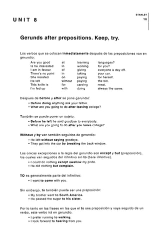 STANLEY
U N I T S 16
Gerunds after prepositions. Keep, try.
Los verbos que se colocan inmediatamente despues de las preposiciones van en
gerundio:
Are you good at learning languages?
Is he interested in working for you?
I am in favour of giving everyone a day off.
There's no point in taking your car.
She insisted on paying for herself.
He left without paying the bill.
This knife is for carving meat.
I'm fed up with doing always the same.
Despues de before y after se pone gerundio:
• Before doing anything ask your father.
• What are you going to do after leaving college?
Tambien se puede poner un sujeto:
• Before he left he said goodbye to everybody.
• What are you going to do after you leave college?
Without y by van tambien seguidos de gerundio:
• He left without saying goodbye.
• They got into the car by breaking the back window.
Las unicas excepciones a la regla del gerundio son except y but (preposicion),
los cuales van seguidos del infinitivo sin to (bare infinitive).
• I could do nothing except swallow my pride.
• He did nothing but complain.
TO es generalmente parte del infinitivo:
• I want to come with you.
Sin embargo, to tambien puede ser una preposicion:
• My brother went to South America.
• He passed the sugar to his sister.
Por lo tanto en las frases en las que el to sea preposicion y vaya seguido de un
verbo, este verbo ira en gerundio.
• I prefer running towalking.
• I look forward to hearing from you.
 