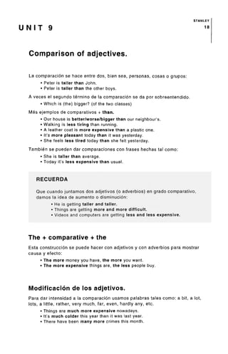 STANLEY
U N I T 9 1*
Comparison of adjectives.
La comparacion se hace entre dos, bien sea, personas, cosas o grupos:
• Peter is taller than John.
• Peter is taller than the other boys.
A veces el segundo termino de la comparacion se da por sobreentendido.
• Which is (the) bigger? (of the two classes)
Mas ejemplos de comparativos + than.
• Our house is better/worse/bigger than our neighbour's.
• Walking is less tiring than running.
• A leather coat is more expensive than a plastic one.
• It's more pleasant today than it was yesterday.
• She feels less tired today than she felt yesterday.
Tambien se pueden dar comparaciones con frases hechas tal como:
• She is taller than average.
• Today it's less expensivethan usual.
RECUERDA
Que cuando juntamos dos adjetivos (o adverbios) en grado comparative,
damos la idea de aumento o disminucion:
• He is getting taller and taller.
• Things are getting more and more difficult.
• Videos and computers are getting less and less expensive.
The + comparative + the
Esta construccion se puede hacer con adjetivos y con adverbios para mostrar
causa y efecto:
• The more money you have, the more you want.
• The more expensive things are, the less people buy.
Modification de los adjetivos.
Para dar intensidad a la comparacion usamos palabras tales como: a bit, a lot,
lots, a little, rather, very much, far, even, hardly any, etc.
• Things are much more expensive nowadays.
• It'smuch colder this year than it was last year.
• There have been many more crimes this month.
 