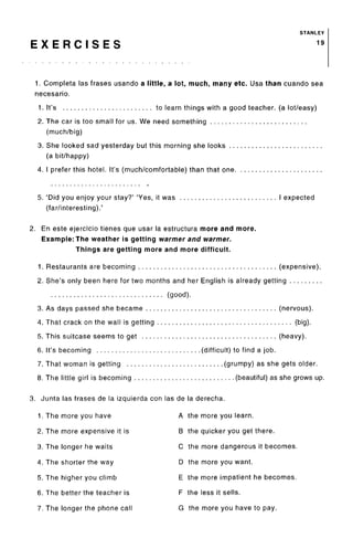 STANLEY
E X E R C I S E S 19
1. Completa las frases usando a little, a lot, much, many etc. Usa than cuando sea
necesario.
1. It's to learn things with a good teacher, (a lot/easy)
2. The car is too small for us. We need something
(much/big)
3. She looked sad yesterday but this morning she looks
(a bit/happy)
4. I prefer this hotel. It's (much/comfortable) than that one
5. 'Did you enjoy your stay?' 'Yes, it was I expected
(far/interesting).'
2. En este ejercicio tienes que usar la estructura more and more.
Example: The weather is getting warmer and warmer.
Things are getting more and more difficult.
1. Restaurants are becoming (expensive).
2. She's only been here for two months and her English is already getting
(good).
3. As days passed she became (nervous).
4. That crack on the wall is getting (big).
5. This suitcase seems to get (heavy).
6. It's becoming (difficult) to find a job.
7. That woman is getting (grumpy) as she gets older.
8. The little girl is becoming (beautiful) as she grows up.
3. Junta las frases de la izquierda con las de la derecha.
1. The more you have A the more you learn.
2. The more expensive it is B the quicker you get there.
3. The longer he waits C the more dangerous it becomes.
4. The shorter the way D the more you want.
5. The higher you climb E the more impatient he becomes.
6. The better the teacher is F the less it sells.
7. The longer the phone call G the more you have to pay.
 