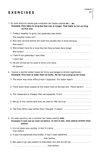 STANLEY
E X E R C I S E S 21
1. En este ejercicio tienes que completar las frases usando as ... as.
Example: This table is long but that one is longer. That table is not as long
as this one.
1. Today's weather is good, but yesterday was better.
The weather today isn't
2. She was nervous before the exam but usually she is more nervous.
She wasn't
3. We've been here for a long time but they've been here longer.
We haven't
4. I feel fit but yesterday I was fitter.
I don't feel
5. He still drinks but he used to drink a lot more.
He doesn't
2. Vuelve a escribir estas frases de forma que tengan el mismo significado.
Example: This man is older than he looks. He isn't as young as he looks.
1. The exam was more difficult than I expected. The exam wasn't
2. There were fewer people at this match than at the last one. There weren't
3. The restaurant is cheaper than we expected. It isn't
4. We go to the cinema less than we used to. We don't go
5. The Post Office was farther than I thought. It wasn't
3. En este ejercicio vas a cambiar las frases usando less.
Example: It was not as clear as before. In fact it was less clearly written than
before.
1. It's not done very quickly, In fact it's done
than before.
2. It was not explained very briefly. In fact it was explained . . .
than before.
3. We used to go very seldom to that place, but now we still go
than before.
 