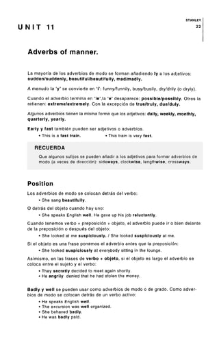 STANLEY
U N I T 11 22
Adverbs of manner.
La mayoria de los adverbios de modo se forman anadiendo ly a los adjetivos:
sudden/suddenly, beautiful/beautifully, mad/madly.
A menudo la 'y' se convierte en 'i': funny/funnily, busy/busily, dry/drily (o dryly).
Cuando el adverbio termina en 'le',la 'e' desaparece: possible/possibly. Otros la
retienen: extreme/extremely. Con la excepcion de true/truly, due/duly.
Algunos adverbios tienen la misma forma que los adjetivos: daily, weekly, monthly,
quarterly, yearly.
Early y fast tambien pueden ser adjetivos o adverbios.
• This is a fast train. • This train is very fast.
RECUERDA
Que algunos sufijos se pueden ahadir a los adjetivos para formar adverbios de
modo (a veces de direccion): sideways, clockwise, lengthwise, crossways.
Position
Los adverbios de modo se colocan detras del verbo:
• She sang beautifully.
O detras del objeto cuando hay uno:
• She speaks English well. He gave up his job reluctantly.
Cuando tenemos verbo + preposicion + objeto, el adverbio puede ir o bien delante
de la preposicion o despues del objeto:
• She looked at me suspiciously. / She looked suspiciously at me.
Si el objeto es una frase ponemos el adverbio antes que la preposicion:
• She looked suspiciously at everybody sitting in the lounge.
Asfmismo, en las frases de verbo + objeto, si el objeto es largo el adverbio se
coloca entre el sujeto y el verbo:
• They secretly decided to meet again shortly.
• He angrily denied that he had stolen the money.
Badly y well se pueden usar como adverbios de modo o de grado. Como adver-
bios de modo se colocan detras de un verbo active:
• He speaks English well.
• The excursion was well organized.
• She behaved badly.
• He was badly paid.
 