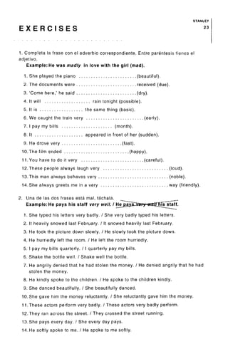 STANLEY
E X E R C I S E S 23
1. Completa la frase con el adverbio correspondiente. Entre parentesis tienes el
adjetivo.
Example: He was madly in love with the girl (mad).
1. She played the piano (beautiful).
2. The documents were received (due).
3. 'Come here,' he said (dry).
4. It will rain tonight (possible).
5. It is the same thing (basic).
6. We caught the train very (early).
7. I pay my bills (month).
8. It appeared in front of her (sudden).
9. He drove very (fast).
10.The film ended (happy).
11. You have to do it very (careful).
12.These people always laugh very (loud).
13.This man always behaves very (noble).
14. She always greets me in a very way (friendly).
2. Una de las dos frases esta mal, tachala.
Example: He pays his staff very well. I Hejjaj
1. She typed his letters very badly. / She very badly typed his letters.
2. It heavily snowed last February. / It snowed heavily last February.
3. He took the picture down slowly. / He slowly took the picture down.
4. He hurriedly left the room. / He left the room hurriedly.
5. I pay my bills quarterly. / I quarterly pay my bills.
6. Shake the bottle well. / Shake well the bottle.
7. He angrily denied that he had stolen the money. / He denied angrily that he had
stolen the money.
8. He kindly spoke to the children. / He spoke to the children kindly.
9. She danced beautifully. / She beautifully danced.
10. She gave him the money reluctantly. / She reluctantly gave him the money.
11. These actors perform very badly. / These actors very badly perform.
12. They ran across the street. / They crossed the street running.
13. She pays every day. / She every day pays.
14. He softly spoke to me. / He spoke to me softly.
 