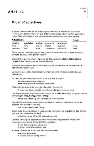 STANLEY
U NIT 12 24
Order of adjectives.
A veces usamos mas de un adjetivo para describir un sustantivo. Entonces
tenemos que tener cuidado en que orden ponemos los adjetivos. Aunque no hay
reglas fijas, en el cuadro que va a continuacion ponemos una gufa general.
Adjectives Noun
quality
nice
beautiful
age/size
new
old
colour
green
blue
country
Italian
Japanese
material
wooden
porcelain
table
vase
Fi'jate que las cualidades generales (beautiful, nice, delicious, clever, etc) van
siempre delante, como primer adjetivo.
El sustantivo puede estar compuesto de dos palabras: kitchen table, tennis
racket. Estas palabras no se pueden separar.
Si uno de los adjetivos es un participio este se pondra delante del material: a
handmade wooden table.
La palabra que indica nacionalidad u origen se pone inmediatamente delante:
Italian shirt.
En caso de que haya un gerundio, este precede al origen:
• An Italian handmade tablecloth.
• Fast-selling Italian handmade tablecloths.
El tamaho generalmente precede a la edad y forma, etc.
• A large new table; a small round table; A large new square table.
Los adjetivos que expresan nuestra opinion de la calidad de algo o alguien van en
primer lugar: nice, happy, clean, cheap.
• There was a friendly little Chinese girl at the counter.
Cuando los adjetivos se usan como predicados, es decir, detras del verbo, se
separan con un and si son dos:
• The tea was sweet and strong.
Si son mas de dos adjetivos los separamos con una coma excepto los dos ultimos
que que van separados por and.
• His clothes were filthy, old, wet and worn out.
Usamos comas para separar los adjetivos que sean igualmente importantes.
Nunca ponemos coma detras del ultimo adjetivo:
• A tall, dark, handsome young man.
• A small, shiny, black leather bag.
A veces tambien los atributivos van unido con and.
• Black and white tiles.
• A tall and elegant young woman.
 