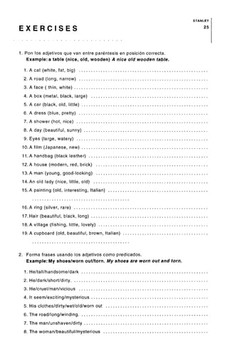 STANLEY
E X E R C I S E S 25
1. Ron los adjetivos que van entre parentesis en posicion correcta.
Example: a table (nice, old, wooden) A nice old wooden table.
1. A cat (white, fat, big)
2. A road (long, narrow)
3. A face ( thin, white)
4. A box (metal, black, large)
5. A car (black, old, little)
6. A dress (blue, pretty)
7. A shower (hot, nice)
8. A day (beautiful, sunny)
9. Eyes (large, watery)
10. A film (Japanese, new)
11. A handbag (black leather)
12. A house (modern, red, brick)
13. A man (young, good-looking)
14.An old lady (nice, little, old)
15.A painting (old, interesting, Italian)
16. A ring (silver, rare)
17. Hair (beautiful, black, long)
18. A village (fishing, little, lovely)
19. A cupboard (old, beautiful, brown, Italian)
2. Forma frases usando los adjetivos como predicados.
Example: My shoes/worn out/torn. My shoes are worn out and torn.
1. He/tall/handsome/dark
2. He/dark/short/dirty
3. He/cruel/man/vicious
4. It seem/exciting/mysterious
5. His clothes/dirty/wet/old/worn out
6. The road/long/winding
7. The man/unshaven/dirty
8. The woman/beautiful/mysterious
 