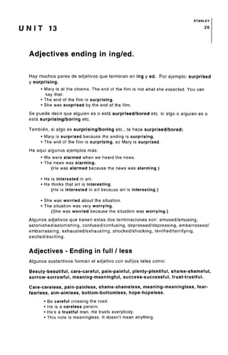 STANLEY
U N I T 13 26
Adjectives ending in ing/ed.
Hay muchos pares de adjetivos que terminan en ing y ed. Por ejemplo: surprised
y surprising.
• Mary is at the cinema. The end of the film is not what she expected. You can
say that:
• The end of the film is surprising.
• She was surprised by the end of the film.
Se puede decir que alguien es o esta surprised/bored etc. si algo o alguien es o
esta surprising/boring etc.
Tambien, si algo es surprising/boring etc., te hace surprised/bored:
• Mary is surprised because the ending issurprising.
• The end of the film is surprising,so Mary is surprised.
He aquf algunos ejemplos mas:
• We were alarmed when we heard the news.
• The news was alarming.
(He was alarmed because the news wasalarming.)
• He is interested in art.
• He thinks that art is interesting.
(He is interested in art because art is interesting.)
• She was worried about the situation.
• The situation was very worrying.
(She was worried because the situation was worrying.)
Algunos adjetivos que tienen estas dos terminaciones son: amused/amusing,
astonished/astonishing, confused/confusing, depressed/depressing, embarrassed/
embarrassing, exhausted/exhausting, shocked/shocking, terrified/terrifying,
excited/exciting.
Adjectives - Ending in full / less
Algunos sustantivos forman el adjetivo con sufijos tales como:
Beauty-beautiful, care-careful, pain-painful, plenty-plentiful, shame-shameful,
sorrow-sorrowful, meaning-meaningful, success-successful, trust-trustful.
Care-careless, pain-painless, shame-shameless, meaning-meaningless, fear-
fearless, aim-aimless, bottom-bottomless, hope-hopeless.
• Be careful crossing the road.
• He is a carelessperson.
• He's a trustful man. He trusts everybody.
• This note is meaningless. It doesn't mean anything.
 