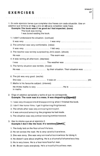 STANLEY
E X E R C I S E S 27
1. En este ejercicio tienes que completar dos frases con cada situacion. Usa un
adjetivo que termina en ing y otro en ed para completar cada frase.
Example: The book wasn't as good as I had expected, (bore)
The book was boring.
I was bored reading the book.
1. I didn't understand the situation, (confuse)
It was very I was very
2. The armchair was very comfortable, (relax)
It was very I felt very
3. The teacher was terribly surprised by Jim's exam, (shock)
He was The exam was
4. It was raining all afternoon, (depress)
I was The weather was
5. The family situation was terrible, (move)
He was by their situation. Their situation was ..
6. The job was very good, (excite)
She was It was an job.
7. Maths is his favourite subject, (interest)
He thinks maths is very He is
in maths.
2. Elige el adjetivo apropiado y tacha el que no corresponde.
Example: The room was in a mess. It was disgusting/dj|3j«stfci
1. I was very disappointed/disappointing when I finished the book.
2. I don't tike horror films. I get frightening/frightened.
3. The whole affair was very annoying/annoyed.
4. It was amazed/amazing the progress he had made.
5. The situation was very embarrassing/embarrassed.
3. Haz lo mismo que en el ejercicio 2.
Example:! don't like the food. It's tasteless/taJtetujT
1. The body laid on the floor alive/lifeless.
2. He ran across the road. He is very careful/careless.
3. She was sorry. She was very sorrowful/sorrowless for doing it.
4. He doesn't care about anything. He is a shameful/shameless boy.
5. He is very brave. He is a fearless/fearful man.
6. Mr. Brown trusts everybody. He's a trustful/trustless man.
 