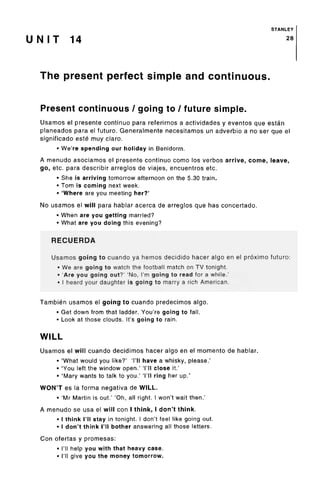 STANLEY
U N I T 14 28
The present perfect simple and continuous.
Present continuous/ going to / futuresimple.
Usamos el presente continue para referirnos a actividades y eventos que estan
planeados para el future. Generalmente necesitamos un adverbio a no ser que el
significado este muy claro.
• We're spending our holiday in Benidorm.
A menudo asociamos el presente continue como los verbos arrive, come, leave,
go, etc. para describir arreglos de viajes, encuentrosetc.
• She is arriving tomorrow afternoon on the 5.30 train.
• Tom is coming next week.
• 'Where are you meeting her?'
No usamos el will para hablar acerca de arreglos que has concertado.
• When are you getting married?
• What are you doing this evening?
RECUERDA
Usamos going to cuando ya nemos decidido hacer algo en el proximo future:
• We are going to watch the football match on TV tonight.
• 'Are you going out?' 'No, I'm going to read for a while.'
• I heard your daughter is going to marry a rich American.
Tambien usamos el going to cuando predecimos algo.
• Get down from that ladder. You're going to fall.
• Look at those clouds. It'sgoing to rain.
WILL
Usamos el will cuando decidimos hacer algo en el memento de hablar.
• 'What would you like?' 'I'll have a whisky, please.'
• 'You left the window open.' 'I'll close it.'
• 'Mary wants to talk to you.' 'I'll ring her up.'
WON'T es la forma negativa de WILL.
• 'Mr Martin is out.' 'Oh, all right. I won't wait then.'
A menudo se usa el will con I think, I don't think.
• I think I'll stay in tonight. I don't feel like goingout.
• I don't think I'll bother answering all thoseletters.
Con ofertas y promesas:
• I'll help you with that heavy case.
• I'll give you the money tomorrow.
 