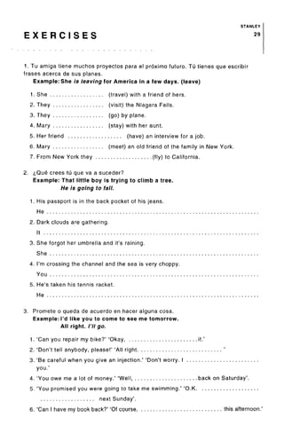 STANLEY
E X E R C I S E S 29
1. Tu amiga tiene muchos proyectos para el proximo future. Tu tienes que escribir
frases acerca de sus planes.
Example: She is leaving lor America in a few days, (leave)
1. She (travel) with a friend of hers.
2. They (visit) the Niagara Falls.
3. They (go) by plane.
4. Mary (stay) with her aunt.
5. Her friend (have) an interview for a job.
6. Mary (meet) an old friend of the family in New York.
7. From New York they (fly) to California.
2. i,Que crees tu que va a suceder?
Example: That little boy is trying to climb a tree.
He is going to fall.
1. His passport is in the back pocket of his jeans.
He
2. Dark clouds are gathering.
It
3. She forgot her umbrella and it's raining.
She
4. I'm crossing the channel and the sea is very choppy.
You
5. He's taken his tennis racket.
He
3. Promete o queda de acuerdo en hacer alguna cosa.
Example: I'd like you to come to see me tomorrow.
All right. /'// go.
1. 'Can you repair my bike?' 'Okay, it.'
2. 'Don't tell anybody, please!' 'All right '
3. 'Be careful when you give an injection.' 'Don't worry. I
you.'
4. 'You owe me a lot of money.' 'Well, back on Saturday'.
5. 'You promised you were going to take me swimming.' 'O.K
next Sunday'.
6. 'Can I have my book back?' 'Of course, this afternoon.
 