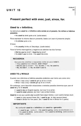 STANLEY
U N I T 15 30
Present perfect with ever, just, since,for.
Used to + Infinitive.
La estructura used to + infinitive solo existe en el pasado. Se refiere a habitos
pasados.
• He used to drink quite a lot. (soli'a beber)
Para expresar la misma idea en presente, basta con usar el presente simple:
• He drinks quite a lot.
O bien:
• He usually drinks on Saturdays, (suele beber)
Para la forma interrogativa y negativa se admiten las dos formas:
• Did he use to drink? / Used he to drink?
• He didn't use to drink. / He usen't to drink.
RECUERDA
Que para las coletillas o respuestas cortas se usa el didn't.
• They used to live in Bristol, didn't they?
• Did he use to smoke? - Yes, he did.o Yes, he used to.
• No, he didn't, o No, he didn't use to.
USED TO y WOULD
Cuando nos referimos a habitos pasados podemos usar tanto uno como otro:
• When I was a boy I used to get up at six o'clock.
• When I was a boy I would get up at six o'clock.
Sin embargo, para describir situaciones o estados pasados tenemos que usar el
used to y no el would.
• I used to be an English teacher, but now I'm a writer.
• I used to wear glasses, but now I use contact lenses.
Used to no se usa cuando algo sucedio hace algun tiempo, o por cuanto tiempo duro:
• I went to Italy several times (No:I used to go to Italy several times)
• I lived in Bristol for five years. (No:I used to live in Bristol for 5 years)
IMPORTANTE
No confundir used to + infinitivo con used to + gerundio.
• I used to go. (soli'a ir) - I'm used to going, (estoy acostumbrado a ir)
• He used to drink, (soli'a beber) - He's used to drinking, (esta acostum-
brado a beber)
 