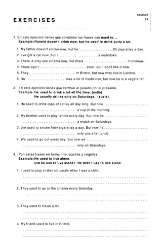 STANLEY
E X E R C I S E S 31
1. En este ejercicio tienes que completar las frases con used to ...
Example: Ronald doesn't drink now, but he used to drink quite a lot.
1. My father doesn't smoke now, but he 20 cigarettes a day.
2. I've got a car now, but I a motorbike.
3. There is only one cinema now, but there 3 cinemas.
4. Years ago I cider, but I don't like it now.
5. They in Bristol, but now they live in London.
6. He take a lot of medicines, but now he is a vegetarian.
2. En este ejercicio tienes que cambiar el pasado por el presente.
Example: He used to drink a lot all the time, (solia)
He usually drinks only on Saturdays, (suele)
1. He used to drink cups of coffee all day long. But now
a cup in the morning.
2. My brother used to play tennis every day. But now he
a match on Saturdays.
3. Jim used to smoke forty cigarettes a day. But now he
only one after lunch.
4. We used to go out every day. But now we
only on Saturdays.
3. Ron estas frases en forma interrogativa y negativa.
Example: He used to live alone.
Did he use to live alone? He didn't use to live alone.
1. I used to play in that old castle when I was a child.
2. They used to go to the cinema every Saturday.
3. They used to travel a lot.
4. My friend used to live in Bristol.
 
