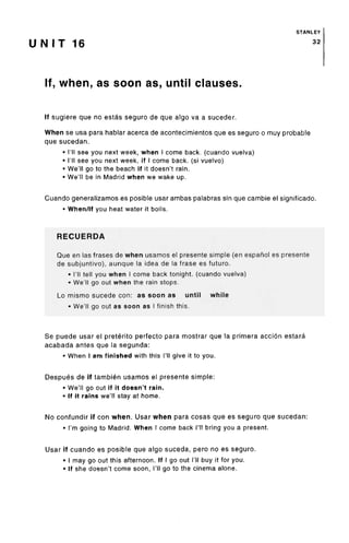 STANLEY
U NIT 16 32
If, when, as soon as, until clauses.
If sugiere que no estas seguro de que algo va a suceder.
When se usa para hablar acerca de acontecimientos que es seguro o muy probable
que sucedan.
• I'll see you next week, when I come back, (cuandovuelva)
• I'll see you next week, if I come back, (si vuelvo)
• We'll go to the beach if it doesn't rain.
• We'll be in Madrid when we wake up.
Cuando generalizamos es posible usar ambas palabras sin que cambie el significado.
• When/If you heat water it boils.
RECUERDA
Que en las frases de when usamos el presente simple (en espanol es presente
de subjuntivo), aunque la idea de la frase es future.
• I'll tell you when I come back tonight, (cuando vuelva)
• We'll go out when the rain stops.
Lo mismo sucede con: as soon as until while
• We'll go out as soon as I finish this.
Se puede usar el preterite perfecto para mostrar que la primera accion estara
acabada antes que la segunda:
• When I am finished with this I'll give it to you.
Despues de if tambien usamos el presente simple:
• We'll go out if it doesn't rain.
• If it rains we'll stay at home.
No confundir if con when. Usar when para cosas que es seguro que sucedan:
• I'm going to Madrid. When I come back I'll bring you a present.
Usar if cuando es posible que algo suceda, pero no es seguro.
• I may go out this afternoon. If I go out I'll buy it for you.
• If she doesn't come soon, I'll go to the cinema alone.
 