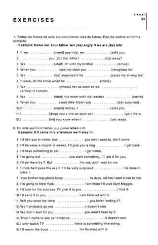 STANLEY
E X E R C I S E S 33
1. Todas las frases de este ejercicio tienen idea de future. Ron los verbos en forma
correcta.
Example: Come on! Your father will (be) angry if we are (be) late.
1. If we (need) any help, we (ask) you.
2 you (do) that while I (be) away?
3. We (start) off until my brother (arrive).
4. When you (see) my sister you (recognise) her.
5. We (be) surprised if he (pass) his driving test.
6. Please, let me know when he (come).
7. We (phone) her as soon as we
(arrive) in London.
8. We (start) the exam until the teacher (arrive).
9. When you (see) little Albert you (be) surprised..
10. If I (need) money, I (ask) you.
11.1 (drop) you a line as soon as I (get) there.
12.1 (let) you know when I (be) ready.
2. En este ejercicio tienes que poner when o if.
Example: If it rains this afternoon we'll stay in.
1. I'd like you to come, but you don't want to, don't come.
2. I'll be away a couple of weeks. I'll give you a ring I get back.
3. I'll have something to eat I get home.
4. I'm going out you want something, I'll get it for you.
5. I'll be there by 7. But I'm not, don't wait for me.
6. I think he'll pass the exam. I'll be very surprised he doesn't
pass it.
7. Your brother may phone today he does, tell him I want to talk to him.
8. I'm going to New York I am there I'll visit Aunt Maggie.
9. I'll look for his address. I'll give it to you I find it.
10. I'll send it to you I am finished with it.
11. Will you send the letter you finish writing it?.
12. We'll probably go out it doesn't rain.
13.We won't wait for you you aren't here by 5.
14.They'll come to see us tomorrow it doesn't rain.
15.1 only watch TV there is something interesting.
16. I'll return the book I'm finished with it
 