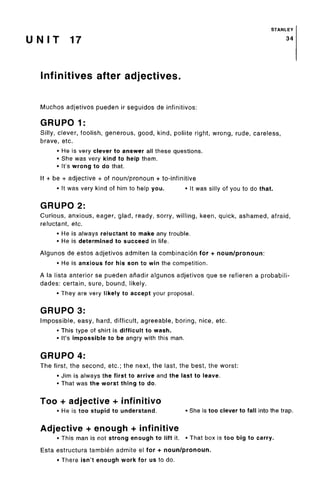 STANLEY
U N I T 17 34
Infinitives after adjectives.
Muchos adjetivos pueden ir seguidos de infinitives:
GRUPO 1:
Silly, clever, foolish, generous, good, kind, poliite right, wrong, rude, careless,
brave, etc.
• He is very clever to answer all thesequestions.
• She was very kind to help them.
• It'swrong to do that.
It + be + adjective + of noun/pronoun + to-infinitive
• It was very kind of him to help you. • It was silly of you to do that.
GRUPO 2:
Curious, anxious, eager, glad, ready, sorry, willing, keen, quick, ashamed, afraid,
reluctant, etc.
• He is always reluctant to make any trouble.
• He is determined to succeed in life.
Algunos de estos adjetivos admiten la combinacion for + noun/pronoun:
• He is anxious for his son to win the competition.
A la lista anterior se pueden anadir algunos adjetivos que se refieren a probabili-
dades: certain, sure, bound, likely.
• They are very likely to accept your proposal.
GRUPO 3:
Impossible, easy, hard, difficult, agreeable, boring, nice, etc.
• This type of shirt is difficult to wash.
• It's impossible to be angry with this man.
GRUPO 4:
The first, the second, etc.; the next, the last, the best, the worst:
• Jim is always the first to arrive and the last to leave.
• That was the worst thing to do.
Too + adjective + infinitive
• He is too stupid to understand. • She is too clever to fall into the trap.
Adjective + enough + infinitive
• This man is not strong enough to lift it. • That box is too big to carry.
Esta estructura tambien admite el for + noun/pronoun.
• There isn't enough work for us to do.
 
