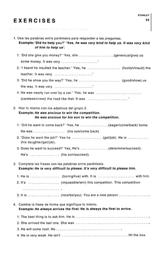 STANLEY
E X E R C I S E S 35
1. Usa las palabras entre parentesis para responder a las preguntas.
Example: 'Did he help you?' 'Yes, he was very kind to help us. It was very kind
of him to help us'.
1. 'Did she give you money?' 'Yes, she (generous/give) us
some money. It was very '
2. 'I heard he insulted the teacher.' 'Yes, he (foolish/insult) the
teacher. It was very '
3. 'Did he show you the way?' 'Yes, he (good/show) us
the way. It was very '
4. He was nearly run over by a car.' 'Yes, he was
(careless/cross) the road like that. It was '
2. Haz lo mismo con los adjetivos del grupo 2.
Example: He was anxious to win the competition.
He was anxious for his son to win the competition.
1. 'Did he want to come back?' 'Yes, he (eager/come/back) home.
He was (his son/come back).
2. 'Does he want the job?' 'Yes he (get/job). He is
(his daughter/get/job).
3. Does he want to succeed?' Yes, He's (determine/succeed).
He's (his son/succeed).
3. Completa las frases con las palabras entre parentesis.
Example: He is very difficult to please. It's very difficult to please him.
1. He is (boring/live) with. It is with him.
2. It's (impossible/win) this competition. This competition
3. It is (nice/be/you). You are a nice person
4. Gambia la frase de forma que signifique lo mismo.
Example: He always arrives the first. He is always the first to arrive.
1. The best thing is to ask him. He is
2. She arrived the last one. She was
3. He will come next. He
4. He is very weak. He isn't lift the box.
 