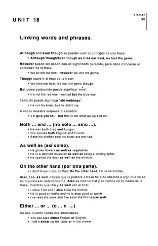 STANLEY
U N I T 18 36
Linking words and phrases.
Although and even though se pueden usar al principio de una frase:
• Although/Though/Even though we tried our best, we lost the game.
However puede ser usado con un significado parecido, pero debe colocarse al
comienzo de la frase.
• We all did our best. However we lost the game.
Though suele ir al final de la frase:
• We tried our best, we lost the game though.
*But como conjuncion puede significar 'sino':
• It's not the red one I wanted but the blue one.
Tambien puede significar 'sin embargo':
• He cut his knee, but he didn't cry.
A veces muestra sorpresa o asombro:
• 'I'll give you £5.' 'But that is not what we agreed on.'
Both ... and ... (no solo ... sino ...).
• He was both tired and hungry.
• She speaks both English and French.
• Both his brother and his sister are married.
As well as (asi como).
• He grows flowers as well as vegetables.
• He is a talented musician as well as being a photographer.
• He opened the door as well as the window.
On the other hand (por otra parte).
• I don't know if can do that. On the other hand, I'll be on holiday.
Also, too, as well indican que la palabra o frase ha sido anadida a algo que ya se
ha mencionado anteriormente. Also es mas formal y se coloca en el medio de la
frase, mientras que too y as well van al final.
• I know Tom and I also know his mother.
• He is good at maths and he is also good at sports.
• I've read the book and I've seen the film too/as well.
Either... or... (o ... o ...)
Se usa cuando tienes dos alternativas.
• You can take either French or English.
• I left it either on the table or in the drawer.
 