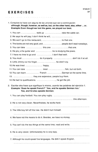 STANLEY
E X E R C I S E S 37
1. Completa la frase con alguna de las uniones que van a continuacion:
although, though, however, as well as, but, on the other hand, also, either... or.
Example: Even though we lost the game, we played our best.
1. You can walk up take the cable car.
2. He says he will pay; I don't think he will,
3. We won't go to this restaurant to that one.
4. The books are not very good, and people don't read nowadays.
5. You can take this one that one.
6. He plays the guitar and he is studying the piano.
7. I have no time to go and I don't feel well.
8. You must do it properly don't do it at all.
9. Little Jimmy cut his finger he didn't cry.
10. He was tired happy.
11. You can take meat fish, but not both.
12. You can learn French German at the same time.
13 they are expensive, people buy them.
14. He had no qualifications he got the job.
2. Escribe otra frase que signifique lo mismo, usando las palabras del ejercicio 1.
Example: 'Does he speak French?' 'Yes, and he speaks German too.'
Yes, and he also speaks German.
1. You can play football. You can play rugby
this afternoon.
2. He is not very clever. Nevertheless, he works hard.
3. The little boy fell off the tree. He didn't hurt himself.
4. We have not the means to do it. Besides, we have no money.
5. You can't do the two things at the same time; read and write.
6. He is very clever. Unfortunately he is very lazy.
7. Although he could speak five languages. He didn't speak English.
 