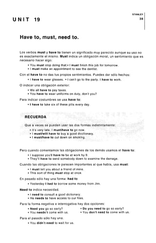 STANLEY
U N I T 19 38
Have to, must, need to.
Los verbos must y have to tienen un significado muy parecido aunque su uso no
es exactamente el mismo. Must indica un obligacion moral, un sentimiento que es
necesario hacer algo:
• You must stop doing that.* I must finish this job for tomorrow.
• I must make an appointment to see the dentist.
Con el have to no das tus propios sentimientos. Puedes dar solo hechos:
• I have to wear glasses. • I can't go to the party. I have to work.
O indicar una obligacion exterior:
• We all have to pay taxes.
• You have to wear uniforms on duty, don't you?
Para indicar costumbres se usa have to:
• I have to take six of these pills every day.
RECUERDA
Que a veces se pueden usar las dos formas indistintamente:
• It's very late. I must/have to go now.
• I must/will have to buy a good dicctionary.
• I must/have to cut down on smoking.
Pero cuando comentamos las obligaciones de los demas usamos el have to:
• I suppose you'll have to be at work by 9.
• They'll have to send somebody down to examine the damage.
Cuando las obligaciones le parecen importantes al que habla, usa must:
• I must tell you about a friend of mine.
• This sort of thing must stop at once.
En pasado solo hay una forma: had to
• Yesterday I had to borrow some money from Jim.
Need to indica necesidad.
• I need to consult a good dictionary.
• He needs to have access to our files.
Para la forma negativa e interrogativa hay dos opciones:
• Need you go so early? • Do you need to go so early?
• You needn't come with us. • You don't need to come with us.
Para el pasado solo hay una.
• You didn't need to wait for us.
 