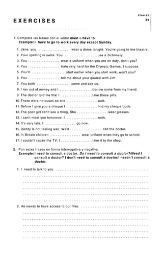STANLEY
E X E R C I S E S 39
1. Completa las frases con el verbo must o have to.
Example: I have to go to work every day except Sunday.
1. Jane, you wear a dress tonight. You're going to the theatre.
2. Your spelling is awful. You use a dictionary.
3. You wear a uniform when you are on duty, don't you?
4. You train very hard for the Olympic Games, I suppose.
5. You'll start earlier when you start work, won't you?
6. You tell me about your quarrel with Jim.
7. You both come and see us.
8. I ran out of money and I borrow some from my friend.
9. The doctor told me that I take these pills.
10. There were no buses so she walk.
11. Before I give you a cheque I find my cheque book.
12.The poor girl can't see a thing. She wear glasses.
13.1 can't meet you tomorrow. I work.
14. It's very late. I go now.
15. Daddy is not feeling well. We'll call the doctor.
16. In Britain children wear uniform when they go to school.
17.1 couldn't repair the TV. I take it to the shop.
2. Ron estas frases en forma interrogativa y negativa.
Example: I need to consult a doctor. Do I need to consult a doctor?/Need I
consult a doctor? I don't need to consult a doctor/I needn't consult a
doctor.
1. I need to talk to you
2. He needs to have access to our files.
 