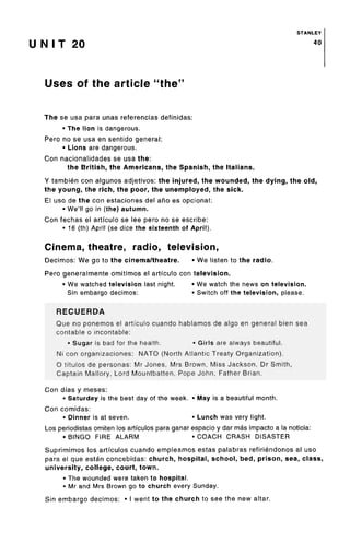 STANLEY
U N I T 20 40
Uses of the article "the
The se usa para unas referencias definidas:
• The lion isdangerous.
Pero no se usa en sentido general:
• Lions are dangerous.
Con nacionalidades se usa the:
the British, the Americans, the Spanish, the Italians.
Y tambien con algunos adjetivos: the injured, the wounded, the dying, the old,
the young, the rich, the poor, the unemployed, the sick.
El uso de the con estaciones del ano es opcional:
• We'll go in (the) autumn.
Con fechas el artfculo se lee pero no se escribe:
• 16 (th) April (se dice the sixteenth of April).
Cinema, theatre, radio, television,
Decimos: We go to the cinema/theatre. • We listen to the radio.
Pero generalmente omitimos el artfculo con television.
• We watchedtelevision last night. • We watch the news on television.
Sin embargo decimos: • Switch off the television, please.
RECUERDA
Que no ponemos el artfculo cuando hablamos de algo en general bien sea
contable o incontable:
• Sugar is bad for the health. • Girls are always beautiful.
Ni con organizaciones: NATO (North Atlantic Treaty Organization).
O titulos de personas: Mr Jones, Mrs Brown, Miss Jackson, Dr Smith,
Captain Mallory, Lord Mountbatten, Pope John, Father Brian.
Con dfas y meses:
• Saturday is the best day of the week. • May is a beautifulmonth.
Con comidas:
• Dinner is at seven. • Lunch was very light.
Los periodistas omiten los artfculos para ganar espacio y dar mas impacto a la noticia:
• BINGO FIRE ALARM • COACH CRASH DISASTER
Suprimimos los artfculos cuando empleamos estas palabras refiriendonos al uso
para el que estan concebidas: church, hospital, school, bed, prison, sea, class,
university, college, court, town.
• The wounded were taken to hospital.
• Mr and Mrs Brown go to church every Sunday.
Sin embargo decimos: • I went to the church to see the new altar.
 
