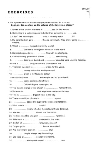 STANLEY
E X E R C I S E S 41
1. En algunas de estas frases hay que poner articulo. En otras no.
Example: Can you turn up the volume of the television, please?
1. It was a nice cruise. We were at sea for two weeks.
2. Swimming in a swimming pool is better than swimming in sea.
3. I don't like listening to radio. I usually watch TV.
4. My parents don't go to theatre very much. They prefer going to
cinema.
5. Which is longest river in the world?
6 Everest is the highest mountain in the world.
7. Hannibal crossed over Alps with his elephants.
8. I've invited my girlfriend to dinner next Sunday.
9 dead were buried and wounded were taken to hospital.
10. She is only person who understands me.
11. That man was sent to prison for two years.
12 money makes the world go round.
13 green is my favourite colour
14. Doctors say that smoking is bad for your health.
15 beans contain a lot of fibre.
16 Colonel Rogers to see you, sir.
17.The man in charge of this church is Father Brown.
18. We went to most expensive restaurant in town.
19.This is biggest hotel in the city.
20.There are millions of stars in space.
21 space this cupboard occupies is incredible.
22. What time is lunch?.
23 meal we had at the restaurant was delicious.
24. We had dinner in a restaurant.
25. He lives in a little village in Pyrenees.
26. This hotel is cheapest in this town.
27. Switch off television, please?
28. Do you go to theatre very often?
29. Are there many stars in sky?
30 people always say these things.
31. We were at sea for two months.
32 earth goes around sun.
 