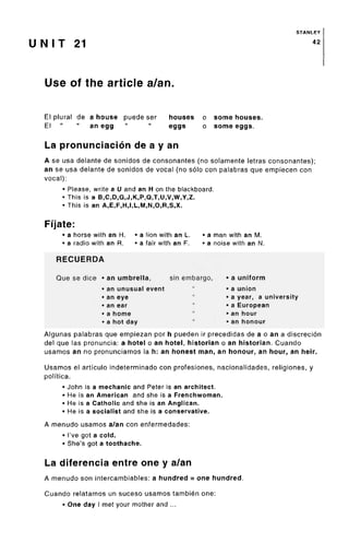 STANLEY
U N I T 21 42
Use of the article a/an.
El plural de a house puede ser houses o some houses.
El " " an egg " " eggs o some eggs.
La pronunciacion de a y an
A se usa delante de sonidos de consonantes (no solamente letras consonantes);
an se usa delante de sonidos de vocal (no solo con palabras que empiecen con
vocal):
• Please, write a U and an H on the blackboard.
• This is a B,C,D,G,J,K,P,Q,T,U,V,W,Y,Z.
• This is an A,E,F,H,I,L,M,N,O,R,S,X.
Fijate:
• a horse with an H. • a lion with an L. • a man with an M.
• a radio with an R. • a fair with an F. • a noise with an N.
RECUERDA
Que se dice • an umbrella, sin embargo, • a uniform
• an unusual event " • a union
• an eye " • a year, a university
• an ear " • a European
• a home " •an hour
• a hot day " • an honour
Algunas palabras que empiezan por h pueden ir precedidas de a o an a discrecion
del que las pronuncia: a hotel o an hotel, historian o an historian. Cuando
usamos an no pronunciamos la h: an honest man, an honour, an hour, an heir.
Usamos el artfculo indeterminado con profesiones, nacionalidades, religiones, y
polftica.
• John is a mechanic and Peter is an architect.
• He is an American and she is a Frenchwoman.
• He is a Catholic and she is an Anglican.
• He is a socialist and she is a conservative.
A menudo usamos a/an con enfermedades:
• I'vegot a cold.
• She's got atoothache.
La diferencia entre one y a/an
A menudo son intercambiables: a hundred = one hundred.
Cuando relatamos un suceso usamos tambien one:
• One day I met your mother and ...
 