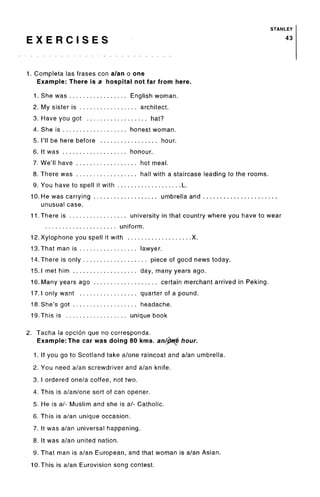 STANLEY
E X E R C I S E S 43
1. Completa las frases con a/an o one
Example: There is a hospital not far from here.
1. She was ................. English woman.
2. My sister is ................. architect.
3. Have you got .................. hat?
4. She is ................... honest woman.
5. I'll be here before ................. hour.
6. It was ................... honour.
7. We'll have .................. hot meal.
8. There was .................. hall with a staircase leading to the rooms.
9. You have to spell it with ................... L.
10. He was carrying ................... umbrella and ......................
unusual case.
1 1 .There is ................. university in that country where you have to wear
..................... uniform.
12. Xylophone you spell it with ................... X.
13. That man is ................. lawyer.
14. There is only ................... piece of good news today.
15. 1 met him ................... day, many years ago.
16. Many years ago ................... certain merchant arrived in Peking.
17. 1 only want ................. quarter of a pound.
18. She's got ................... headache.
19. This is .................. unique book
2. Tacha la opcion que no corresponda.
Example: The car was doing 80 kms. an/jto[& hour.
1. If you go to Scotland take a/one raincoat and a/an umbrella.
2. You need a/an screwdriver and a/an knife.
3. I ordered one/a coffee, not two.
4. This is a/an/one sort of can opener.
5. He is a/- Muslim and she is a/- Catholic.
6. This is a/an unique occasion.
7. It was a/an universal happening.
8. It was a/an united nation.
9. That man is a/an European, and that woman is a/an Asian.
10. This is a/an Eurovision song contest.
 
