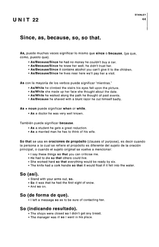 STANLEY
U N I T 22 44
Since, as, because, so, so that.
As, puede muchas veces significar lo mismo que since o because, (ya que,
como, puesto que).
• As/Because/Since he had no money he couldn't buy a car.
• As/Because/Since he knew her well, he didn't trust her.
• As/Because/Since it contains alcohol you can't give it to the children.
• As/Because/Since he lives near here we'll pay her a visit.
As con la mayorfa de los verbos puede significar 'mientras.'
• As/While he climbed the stairs his eyes fell upon the picture.
• As/While she made up her face she thought about the date.
• As/While he walked along the path he thought of past events.
• As/Because he shaved with a blunt razor he cut himself badly.
As + noun puede significar when or while.
• As a doctor he was very well known.
Tambien puede significar because.
• As a student he gets a great reduction.
• As a married man he has to think of his wife.
So that se usa en oraciones de proposito (clauses of purpose), es decir cuando
la persona a la cual se refiere el proposito es diferente del sujeto de la oracion
principal, o cuando el sujeto original se vuelve a mencionar:
• I say these things so that you can criticise me.
• He had to die so that others could live.
• She worked hard so that everything would be ready by six.
• The knife had a cork handle so that it would float if it fell into the water.
So (asi).
• Stand with your arms out, so.
• So it was that he had the first sight of snow.
• And so on.
So (de forma de que).
• I left a message so as to be sure of contacting her.
So (indicando resultado).
• The shops were closed so I didn't get any bread.
• The manager was ill so I went in his place.
 