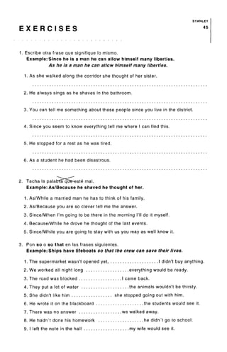 STANLEY
E X E R C I S E S 45
1. Escribe otra frase que signifique lo mismo.
Example: Since he is a man he can allow himself many liberties.
As he is a man he can allow himself many liberties.
1. As she walked along the corridor she thought of her sister.
2. He always sings as he shaves in the bathroom.
3. You can tell me something about these people since you live in the district.
4. Since you seem to know everything tell me where I can find this.
5. He stopped for a rest as he was tired.
6. As a student he had been disastrous.
2. Tacha la palabfa qtre-este mal.
Example: As/Because he shaved he thought of her.
1. As/While a married man he has to think of his family.
2. As/Because you are so clever tell me the answer.
3. Since/When I'm going to be there in the morning I'll do it myself.
4. Because/While he drove he thought of the last events.
5. Since/While you are going to stay with us you may as well know it.
3. Ron so o so that en las frases siguientes.
Example: Ships have lifeboats so that the crew can save their lives.
1. The supermarket wasn't opened yet I didn't buy anything.
2. We worked all night long everything would be ready.
3. The road was blocked I came back.
4. They put a lot of water the animals wouldn't be thirsty.
5. She didn't like him she stopped going out with him.
6. He wrote it on the blackboard the students would see it.
7. There was no answer we walked away.
8. He hadn't done his homework he didn't go to school.
9. I left the note in the hall my wife would see it.
 