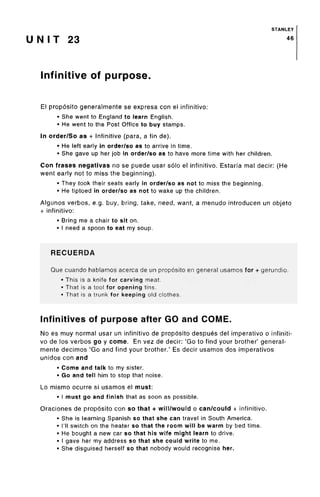 STANLEY
U N I T 23 46
Infinitive of purpose.
El proposito generalmente se expresa con el infinitivo:
• She went to England to learn English.
• He went to the Post Office to buy stamps.
In order/So as + Infinitive (para, a fin de).
• He left early in order/so as to arrive in time.
• She gave up her job in order/so as to have more time with her children.
Con frases negativas no se puede usar solo el infinitivo. Estarfa mal decir: (He
went early not to miss the beginning).
• They took their seats early in order/so as not to miss the beginning.
• He tiptoed in order/so as not to wake up the children.
Algunos verbos, e.g. buy, bring, take, need, want, a menudo introducen un objeto
+ infinitivo:
• Bring me a chair to sit on.
• I need a spoon to eat my soup.
RECUERDA
Que cuando hablamos acerca de un prop6sito en general usamos for + gerundio.
• This is a knife for carving meat.
• That is a tool for opening tins.
« That is a trunk for keeping old clothes.
Infinitives of purpose after GO and COME.
No es muy normal usar un infinitivo de proposito despues del imperativo o infiniti-
vo de los verbos go y come. En vez de decir: 'Go to find your brother' general-
mente decimos 'Go and find your brother.' Es decir usamos dos imperativos
unidos con and
• Come and talk to my sister.
• Go and tell him to stop that noise.
Lo mismo ocurre si usamos el must:
• I must go and finish that as soon as possible.
Oraciones de proposito con so that + will/would o can/could + infinitivo.
• She is learning Spanish so that she can travel in SouthAmerica.
• I'll switch on the heater so that the room will be warm by bed time.
• He bought a new car so that his wife might learn to drive.
• I gave her my address so that she could write to me.
• She disguised herself so that nobody would recognise her.
 