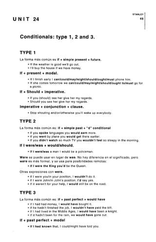STANLEY
U N I T 24 48
Conditionals: type 1, 2 and 3.
TYPE 1
La forma mas comun es if + simple present + future.
• If the weather is good we'll goout.
• I'll buy the house if we have money.
If + present + modal.
• If I finish early I can/could/may/might/should/ought/mustphone him.
• If she comes tomorrow we can/could/may/might/should/ought to/must go for
a picnic.
If + Should + imperative.
• If you (should) see her give her my regards.
• Should you see her give her my regards.
Imperative + conjunction + clause.
• Stop shouting and/or/otherwise you'll wake up everybody.
TYPE 2
La forma mas comun es: if + simple past + "d" conditional
• If you spoke languages you would earn more.
• If you went by plane you would get there earlier.
• If you didn't watch so much TV you wouldn't feel so sleepy in the morning.
If I were/was + would/should.
• If I were/was a man I would be a policeman.
Were se puede usar en lugar de was. No hay diferencia en el significado, pero
were es mas formal, y se usa para posibilidades remotas:
• If I were the King you'd be the Queen.
Otras expresiones con were.
• If I were you/in your position, I wouldn't do it.
• If I were John/in John's position, I'd say yes.
• If it weren't for your help, I would still be on the road.
TYPE 3
La forma mas comun es: if + past perfect + would have
• If I had had money, I would have bought it.
• If he hadn't finished the job, I wouldn't have paid the bill.
• If I had lived in the Middle Ages, I would have been a knight.
• If it hadn't been for the rain, we would have goneout.
If + past perfect + modal
• If I had known that, I could/might have told you.
 