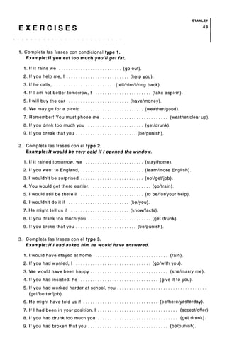 STANLEY
E X E R C I S E S 49
1. Completa las frases con condicional type 1.
Example: If you eat too much you'll get fat.
1. If it rains we (go out).
2. If you help me, I (help you).
3. If he calls, (tell/him/l/ring back).
4. If I am not better tomorrow, I (take aspirin).
5. I will buy the car (have/money).
6. We may go for a picnic (weather/good).
7. Remember! You must phone me (weather/clear up).
8. If you drink too much you (get/drunk).
9. If you break that you (be/punish).
2. Completa las frases con el type 2.
Example: It would be very cold if I opened the window.
1. If it rained tomorrow, we (stay/home).
2. If you went to England, (learn/more English).
3. I wouldn't be surprised (not/get/job).
4. You would get there earlier (go/train).
5. I would still be there if (to be/for/your help).
6. I wouldn't do it if (be/you).
7. He might tell us if (know/facts).
8. If you drank too much you (get drunk).
9. If you broke that you (be/punish).
3. Completa las frases con el type 3.
Example: If I had asked him he would have answered.
1. I would have stayed at home (rain).
2. If you had wanted, I (go/with you).
3. We would have been happy (she/marry me).
4. If you had insisted, he (give it to you).
5. If you had worked harder at school, you
(get/better/job).
6. He might have told us if (be/here/yesterday).
7. If I had been in your position, I (accept/offer).
8. If you had drunk too much you (get drunk).
9. If you had broken that you (be/punish).
 