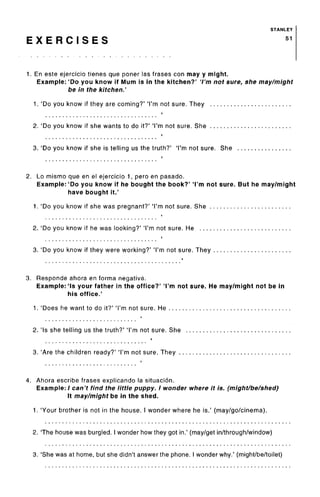 STANLEY
E X E R C I S E S 51
1. En este ejercicio tienes que poner las frases con may y might.
Example: 'Do you know if Mum is in the kitchen?' 'I'm not sure, she may/might
be in the kitchen.'
1. 'Do you know if they are coming?' 'I'm not sure. They
2. 'Do you know if she wants to do it?' 'I'm not sure. She
3. 'Do you know if she is telling us the truth?' 'I'm not sure. She
2. Lo mismo que en el ejercicio 1, pero en pasado.
Example: 'Do you know if he bought the book?' 'I'm not sure. But he may/might
have bought it.'
1. 'Do you know if she was pregnant?' 'I'm not sure. She
2. 'Do you know if he was looking?' 'I'm not sure. He
3. 'Do you know if they were working?' 'I'm not sure. They
3. Responde ahora en forma negativa.
Example:'Is your father in the office?' 'I'm not sure. He may/might not be in
his office.'
1. 'Does he want to do it?' 'I'm not sure. He
2. 'Is she telling us the truth?' 'I'm not sure. She
3. 'Are the children ready?' 'I'm not sure. They .
4. Ahora escribe frases explicando la situacion.
Example: / can't find the little puppy. I wonder where it is. (might/be/shed)
It may/might be in the shed.
1. 'Your brother is not in the house. I wonder where he is.' (may/go/cinema).
2. The house was burgled. I wonder how they got in.' (may/get in/through/window)
3. 'She was at home, but she didn't answer the phone. I wonder why.' (might/be/toilet)
 