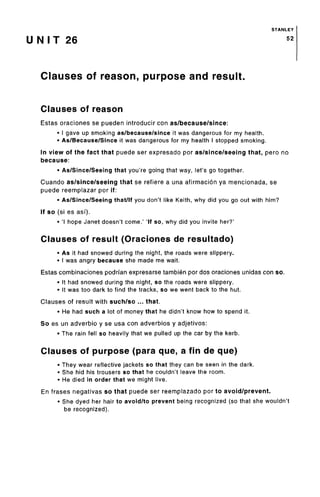 STANLEY
U N I T 26 52
Clauses of reason, purpose and result.
Clauses of reason
Estas oraciones se pueden introducir con as/because/since:
• I gave up smoking as/because/sinceit was dangerous for my health.
• As/Because/Since it was dangerous for my health I stopped smoking.
In view of the fact that puede ser expresado por as/since/seeing that, pero no
because:
• As/Since/Seeing that you're going that way, let's go together.
Cuando as/since/seeing that se refiere a una afirmacion ya mencionada, se
puede reemplazar por if:
• As/Since/Seeing that/If you don't like Keith, why did you go out with him?
If so (si es asf).
• 'I hope Janet doesn't come.' 'If so, why did you invite her?'
Clauses of result (Oraciones de resultado)
• As it had snowed during the night, the roads were slippery.
• I was angry because she made me wait.
Estas combinaciones podrfan expresarse tambien por dos oraciones unidas con so.
• It had snowed during the night, so the roads were slippery.
• It was too dark to find the tracks, so we went back to the hut.
Clauses of result with such/so ... that.
• He had such a lot of money that he didn't know how to spend it.
So es un adverbio y se usa con adverbios y adjetivos:
• The rain fell so heavily that we pulled up the car by the kerb.
Clauses of purpose (para que, a fin de que)
• They wear reflective jackets so that they can be seen in the dark.
• She hid his trousers so that he couldn't leave the room.
• He died in order that we might live.
En frases negativas so that puede ser reemplazado por to avoid/prevent.
• She dyed her hair to avoid/to prevent being recognized (so that she wouldn't
be recognized).
 