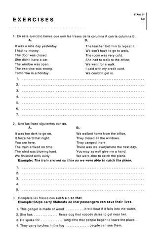 E X E R C I S E S
STANLEY
53
1. En este ejercicio tienes que unir las frases de la columna A con la columna B.
A. B.
It was a nice day yesterday
I had no money.
The door was closed.
She didn't have a car.
The window was open.
The exercise was wrong.
Tomorrow is a holiday.
1
2.
3.
4.
5.
6.
7.
The teacher told him to repeat it.
We don't have to go to work.
The room was very cold.
She had to walk to the office.
We went for a walk.
I paid with my credit card.
We couldn't get in.
2. Une las frase siguientes con so.
A.
It was too dark to go on.
It froze hard that night.
You are here.
The train arrived on time.
The wind was blowing hard.
We finished work early.
B.
We walked home from the office.
They closed all the windows.
They camped there.
There was ice everywhere the next day.
You may as well give me a hand.
We were able to catch the plane.
Example: The train arrived on time so we were able to catch the plane.
1.
2.
3.
4.
5.
3. Completa las frases con such a o so that.
Example: Ships carry lifeboats so that passengers can save their lives.
1. This gadget is made of wood it will float if it falls into the water.
2. She has fierce dog that nobody dares to get near her.
3. He spoke for long time that people began to leave the place.
4. They carry torches in the fog people can see them.
 