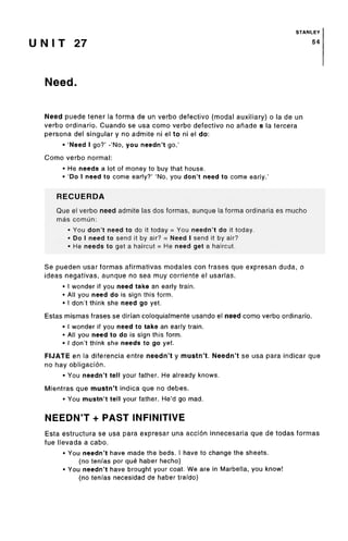 STANLEY
U N I T 27 54
Need.
Need puede tener la forma de un verbo defective (modal auxiliary) o la de un
verbo ordinario. Cuando se usa como verbo defective no anade s la tercera
persona del singular y no admite ni el to ni el do:
• 'Need I go?' -'No, you needn't go.'
Como verbo normal:
• He needs a lot of money to buy that house.
• 'Do I need to come early?' 'No, you don't need to come early.'
RECUERDA
Que el verbo need admite las dos formas, aunque la forma ordinaria es mucho
mas comun:
• You don't need to do it today = You needn't do it today.
• Do I need to send it by air? = Need I send it by air?
• He needs to get a haircut = He need get a haircut.
Se pueden usar formas afirmativas modales con frases que expresan duda, o
ideas negativas, aunque no sea muy corriente el usarlas.
• I wonder if you need take an early train.
• All you need do is sign this form.
• I don't think she need go yet.
Estas mismas frases se diri'an coloquialmente usando el need como verbo ordinario.
• I wonder if you need to take an early train.
• All you need to do is sign this form.
• I don't think she needs to go yet.
FIJATE en la diferencia entre needn't y mustn't. Needn't se usa para indicar que
no hay obligacion.
• You needn't tell your father. He already knows.
Mientras que mustn't indica que no debes.
• You mustn't tell your father. He'd go mad.
NEEDN'T + PAST INFINITIVE
Esta estructura se usa para expresar una accion innecesaria que de todas formas
fue llevada a cabo.
• You needn't have made the beds. I have to change the sheets.
(no tenfas por que haber hecho)
• You needn't have brought your coat. We are in Marbella, you know!
(no tenfas necesidad de haber trafdo)
 