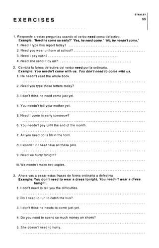 STANLEY
E X E R C I S E S 55
1. Responde a estas preguntas usando el verbo need como defective.
Example: 'Need he come so early?' 'Yes, he need come.' 'No, he needn't come.'
1. Need I type this report today?
2. Need you wear uniform at school?
3. Need I pay cash?
4. Need she send it by air?
2. Gambia la forma defectiva del verbo need por la ordinaria.
Example: You needn't come with us. You don't need to come with us.
1. He needn't read the whole book.
2. Need you type those letters today?
3. I don't think he need come just yet.
4. You needn't tell your mother yet.
5. Need I come in earlytomorrow?
6. You needn't pay until the end of the month.
7. All you need do is fill in the form.
8. I wonder if I need take all these pills.
9. Need we hurry tonight?
10. We needn't make two copies.
3. Ahora vas a pasar estas frases de forma ordinaria a defectiva
Example: You don't need to wear a dress tonight. You needn't wear a dress
tonight.
1. I don't need to tell you the difficulties.
2. Do I need to run to catch the bus?
3. I don't think he needs to come just yet.
4. Do you need to spend so much money on shoes?
5. She doesn't need to hurry.
 
